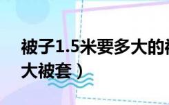 被子1.5米要多大的被套（1.5x2米被子用多大被套）