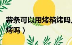 薯条可以用烤箱烤吗几分钟（薯条可以用烤箱烤吗）