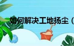 如何解决工地扬尘（工地如何治理扬尘）