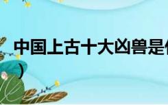 中国上古十大凶兽是什么（中国上古十大凶兽）