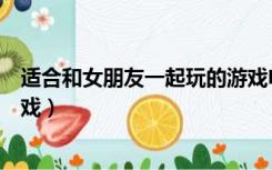 适合和女朋友一起玩的游戏电脑（适合和女朋友一起玩的游戏）