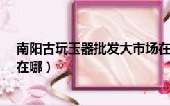 南阳古玩玉器批发大市场在哪里?（河南南阳玉器批发市场在哪）