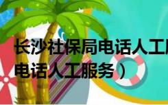 长沙社保局电话人工服务是多少（长沙社保局电话人工服务）