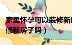 家里怀孕可以装修新房子吗（家有孕妇可以装修新房子吗）