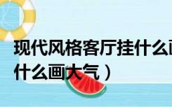 现代风格客厅挂什么画最好（简约风格客厅挂什么画大气）