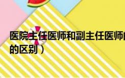医院主任医师和副主任医师的区别（主任医师和副主任医师的区别）