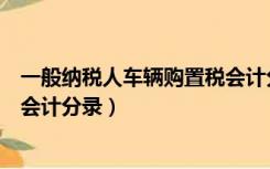 一般纳税人车辆购置税会计分录（一般纳税人公司购买汽车会计分录）