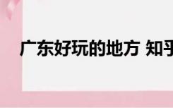广东好玩的地方 知乎（广东好玩的地方）