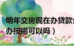 明年交房现在办贷款合适吗（明年交房明年再办按揭可以吗）