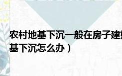 农村地基下沉一般在房子建好几年最严重（农村自建房屋地基下沉怎么办）