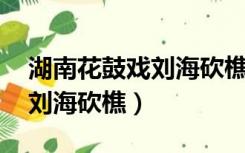 湖南花鼓戏刘海砍樵全集播放（湖南花鼓戏 刘海砍樵）