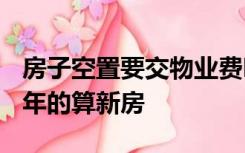 房子空置要交物业费吗?多少年的算老房,几几年的算新房
