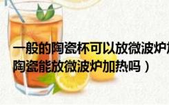 一般的陶瓷杯可以放微波炉加热吗（陶瓷杯可以放微波炉吗陶瓷能放微波炉加热吗）