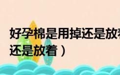 好孕棉是用掉还是放着才有效（好孕棉是用掉还是放着）