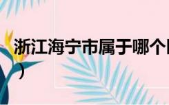 浙江海宁市属于哪个区（浙江海宁属于哪个市）