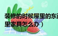 装修的时候屋里的东西怎么办（装修的时候屋里家具怎么办）