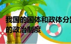 我国的国体和政体分别是什么实行的是什么样的政治制度