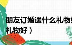 朋友订婚送什么礼物好女方（朋友订婚送什么礼物好）