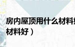 房内屋顶用什么材料好（室内房顶装修用什么材料好）