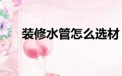 装修水管怎么选材（装修水管怎么选）