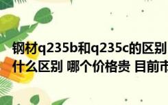 钢材q235b和q235c的区别（钢材材质Q235A与 Q235B有什么区别 哪个价格贵 目前市场价）