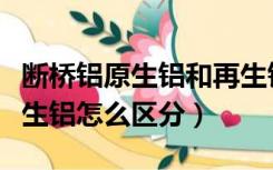 断桥铝原生铝和再生铝怎么区分（原生铝和再生铝怎么区分）