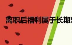 离职后福利属于长期薪酬吗（离职后福利）