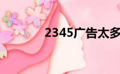 2345广告太多（2345 广告）