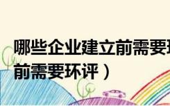 哪些企业建立前需要环评审批（哪些企业建立前需要环评）