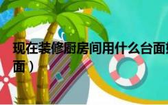 现在装修厨房间用什么台面好看（现在装修厨房间用什么台面）