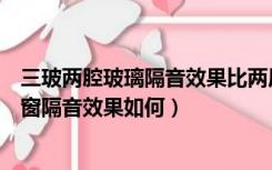 三玻两腔玻璃隔音效果比两层玻璃隔音效果（三玻二腔玻璃窗隔音效果如何）