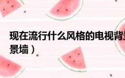 现在流行什么风格的电视背景墙（现在流行什么样的电视背景墙）