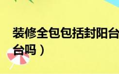 装修全包包括封阳台吗?（装修全包包括封阳台吗）