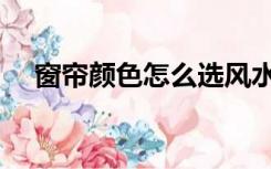 窗帘颜色怎么选风水（窗帘颜色怎么选）