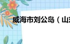 威海市刘公岛（山东威海刘公岛简介）