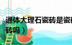 通体大理石瓷砖是瓷砖吗（大理石瓷砖是通体砖吗）