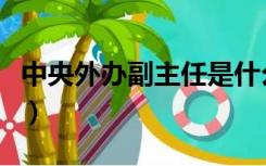 中央外办副主任是什么级别（中央外办副主任）