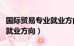 国际贸易专业就业方向怎么样（国际贸易专业就业方向）