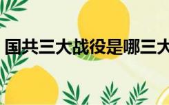 国共三大战役是哪三大（三大战役是哪三大）