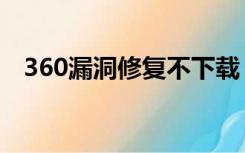 360漏洞修复不下载（360漏洞需要修复）