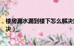 楼房漏水漏到楼下怎么解决定损（楼房漏水漏到楼下怎么解决）