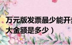 万元版发票最少能开多少金额（万元版发票最大金额是多少）