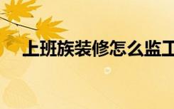 上班族装修怎么监工（装修监工怎么找）