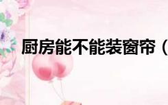 厨房能不能装窗帘（厨房需要装窗帘吗）