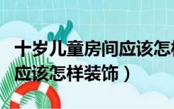 十岁儿童房间应该怎样装饰好（十岁儿童房间应该怎样装饰）