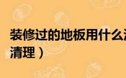 装修过的地板用什么清理（装修房子地板怎么清理）
