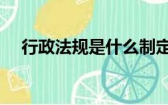 行政法规是什么制定的（行政法律法规）