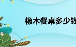 橡木餐桌多少钱（餐桌多少钱）