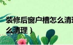 装修后窗户槽怎么清理干净（装修后窗户槽怎么清理）