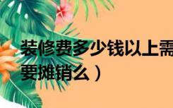 装修费多少钱以上需要摊销（装修费40万需要摊销么）